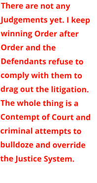 There are not any Judgements yet. I keep winning Order after Order and the Defendants refuse to comply with them to drag out the litigation. The whole thing is a Contempt of Court and criminal attempts to bulldoze and override the Justice System.